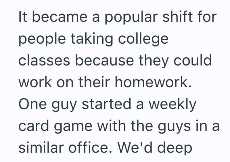 It became a popular shift for people taking college classes because they could work on their homework. One guy started a weekly card game with the guys in a similar office. We'd deep