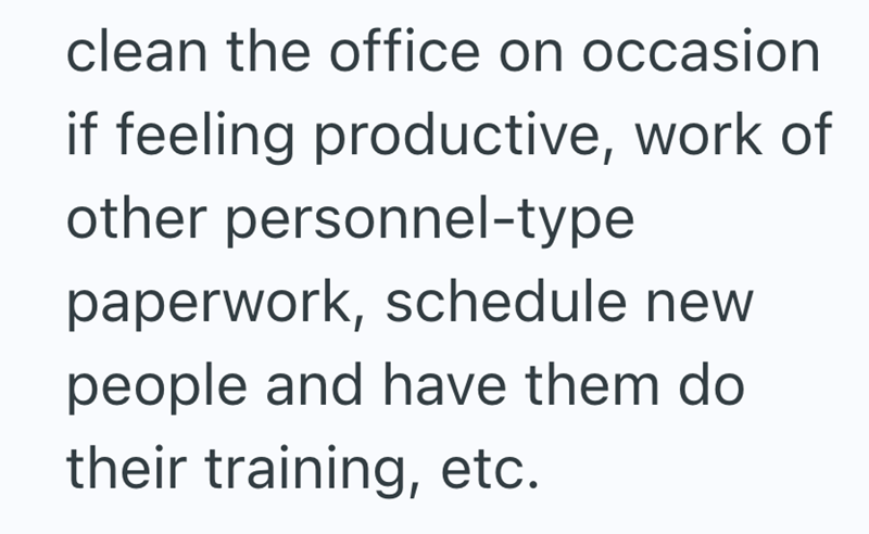clean the office on occasion if feeling productive, work of other personnel-type paperwork, schedule new people and have them do their training, etc.