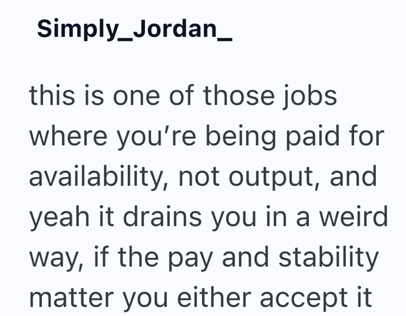 Simply Jordan_ this is one of those jobs where you're being paid for availability, not output, and yeah it drains you in a weird way, if the pay and stability matter you either accept it