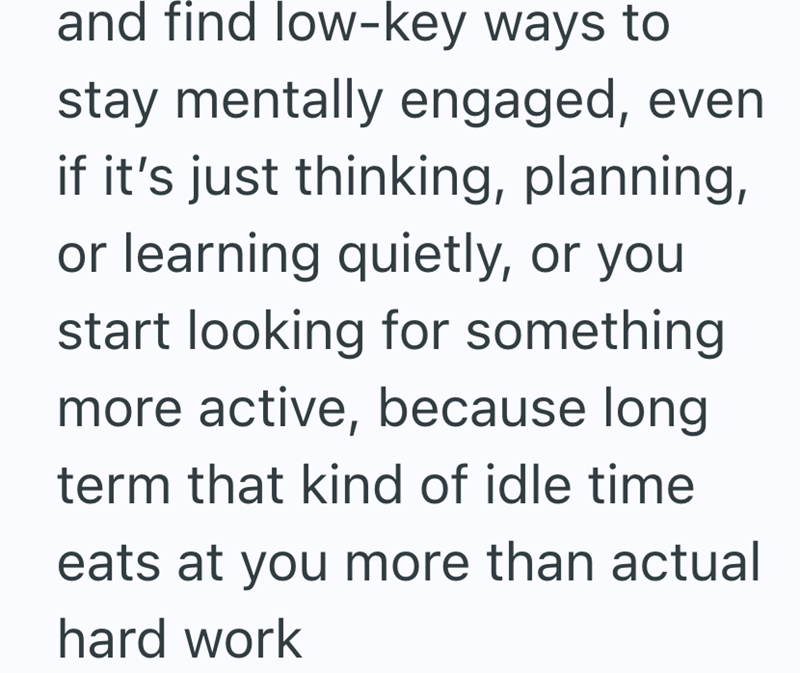 and find low-key ways to stay mentally engaged, even if it's just thinking, planning, or learning quietly, or you start looking for something more active, because long term that kind of idle time eats at you more than actual hard work