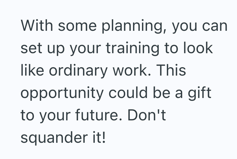 With some planning, you can set up your training to look like ordinary work. This opportunity could be a gift. to your future. Don't squander it!
