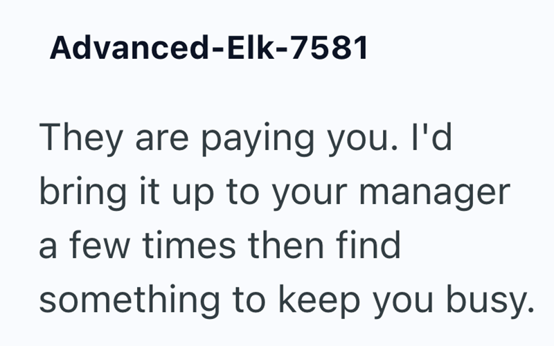 Advanced-Elk-7581 They are paying you. I'd bring it up to your manager a few times then find something to keep you busy.