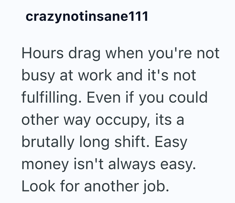 crazynotinsane111 Hours drag when you're not busy at work and it's not fulfilling. Even if you could other way occupy, its a brutally long shift. Easy money isn't always easy. Look for another job.