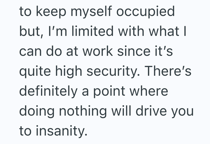 to keep myself occupied but, I'm limited with what I can do at work since it's quite high security. There's definitely a point where doing nothing will drive you to insanity.