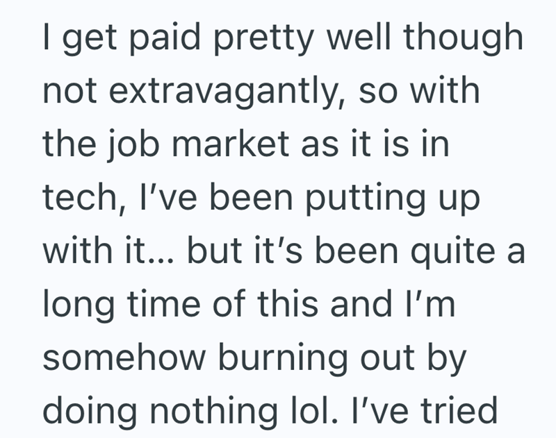 I get paid pretty well though not extravagantly, so with the job market as it is in tech, I've been putting up with it... but it's been quite a long time of this and I'm somehow burning out by doing nothing lol. I've tried