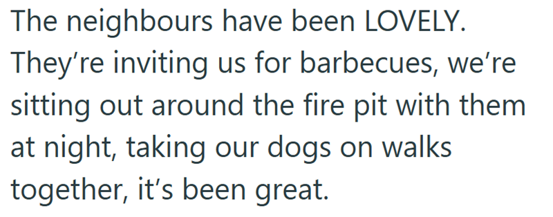 The neighbours have been LOVELY. They're inviting us for barbecues, we're sitting out around the fire pit with them at night, taking our dogs on walks together, it's been great.