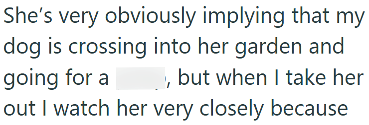 She's very obviously implying that my dog is crossing into her garden and going for a but when I take her out I watch her very closely because