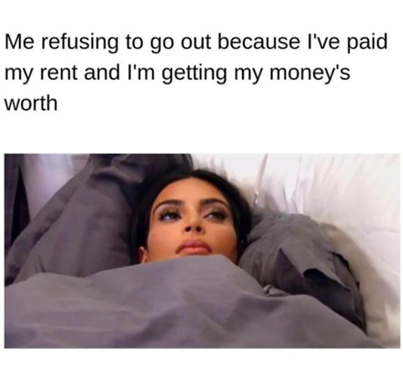 Me refusing to go out because I've paid my rent and I'm getting my money's worth