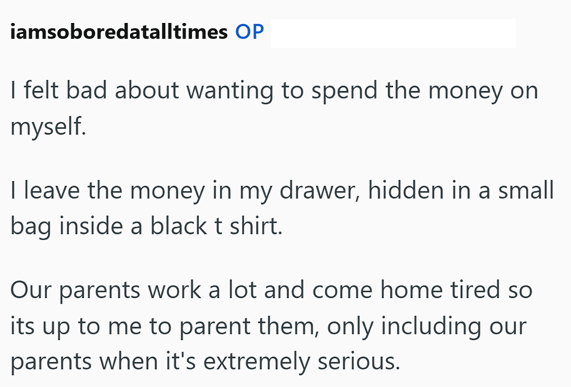 iamsoboredatalltimes OP I felt bad about wanting to spend the money on myself. I leave the money in my drawer, hidden in a small bag inside a black t shirt. Our parents work a lot and come home tired so its up to me to parent them, only including our parents when it's extremely serious.