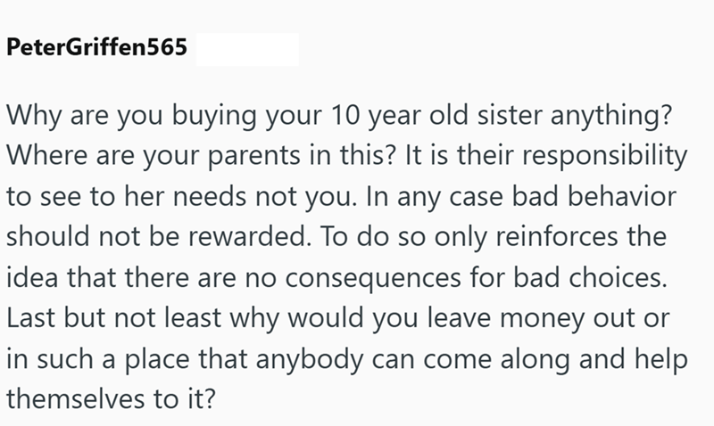 PeterGriffen565 Why are you buying your 10 year old sister anything? Where are your parents in this? It is their responsibility to see to her needs not you. In any case bad behavior should not be rewarded. To do so only reinforces the idea that there are no consequences for bad choices. Last but not least why would you leave money out or in such a place that anybody can come along and help themselves to it?