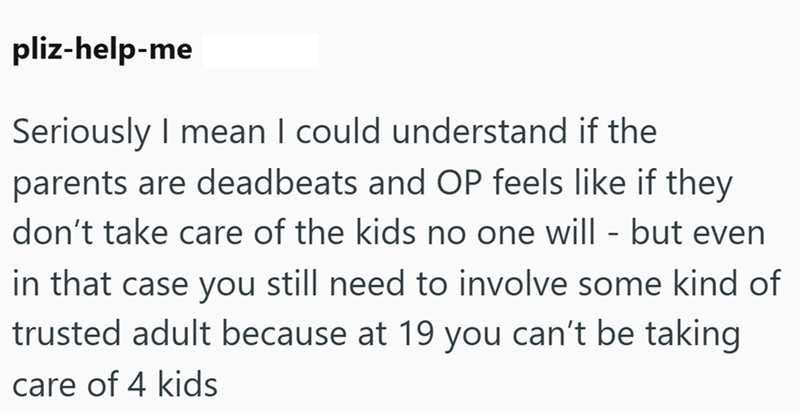 pliz-help-me Seriously I mean I could understand if the parents are deadbeats and OP feels like if they don't take care of the kids no one will - but even in that case you still need to involve some kind of trusted adult because at 19 you can't be taking care of 4 kids