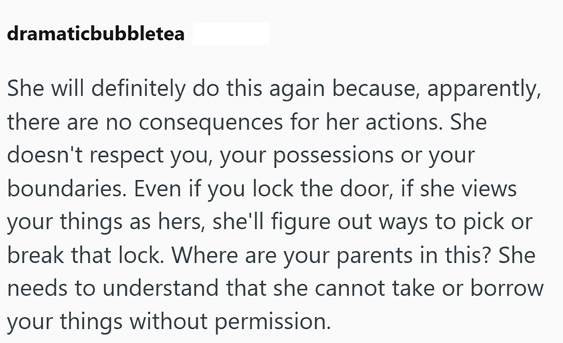 dramaticbubbletea She will definitely do this again because, apparently, there are no consequences for her actions. She doesn't respect you, your possessions or your boundaries. Even if you lock the door, if she views your things as hers, she'll figure out ways to pick or break that lock. Where are your parents in this? She needs to understand that she cannot take or borrow your things without permission.