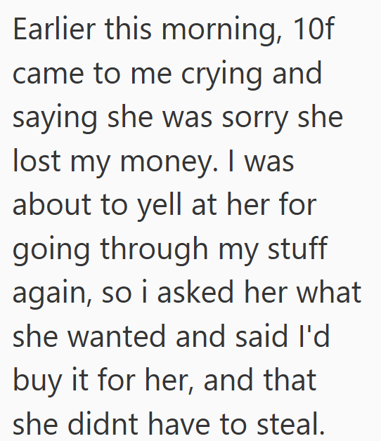 Earlier this morning, 10f came to me crying and saying she was sorry she lost my money. I was about to yell at her for going through my stuff again, so i asked her what she wanted and said I'd buy it for her, and that she didnt have to steal.
