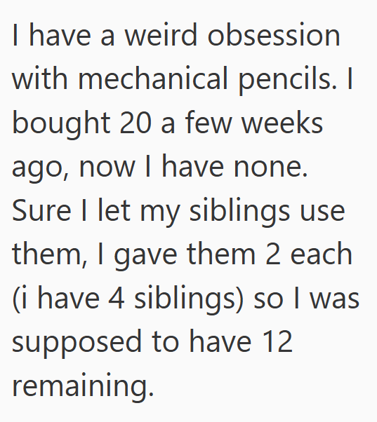 I have a weird obsession with mechanical pencils. I bought 20 a few weeks ago, now I have none. Sure I let my siblings use them, I gave them 2 each (i have 4 siblings) so I was supposed to have 12 remaining.