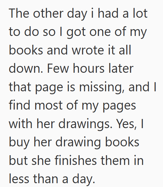 The other day i had a lot to do so I got one of my books and wrote it all down. Few hours later that page is missing, and I find most of my pages with her drawings. Yes, I buy her drawing books but she finishes them in less than a day.