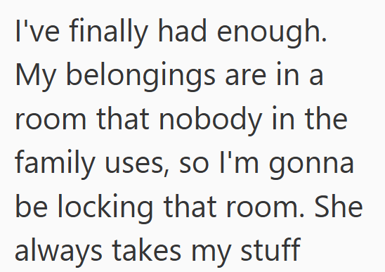 I've finally had enough. My belongings are in a room that nobody in the family uses, so I'm gonna be locking that room. She always takes my stuff
