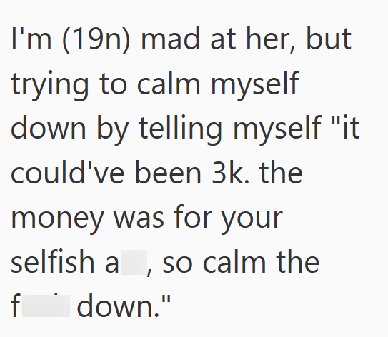 I'm (19n) mad at her, but trying to calm myself down by telling myself "it could've been 3k. the money was for your selfish a, so calm the f down."