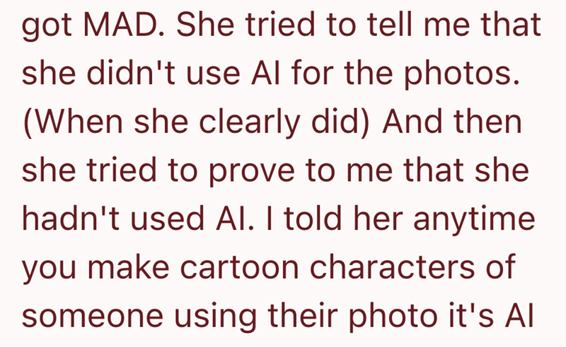 got MAD. She tried to tell me that she didn't use Al for the photos. (When she clearly did) And then she tried to prove to me that she hadn't used Al. I told her anytime you make cartoon characters of someone using their photo it's Al