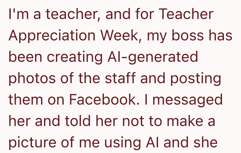 I'm a teacher, and for Teacher Appreciation Week, my boss has been creating Al-generated photos of the staff and posting them on Facebook. I messaged her and told her not to make a picture of me using Al and she