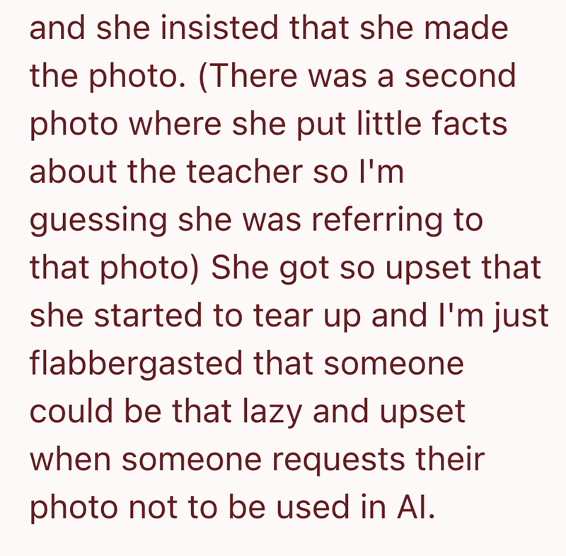and she insisted that she made the photo. (There was a second photo where she put little facts about the teacher so I'm guessing she was referring to that photo) She got so upset that she started to tear up and I'm just flabbergasted that someone could be that lazy and upset when someone requests their photo not to be used in Al.