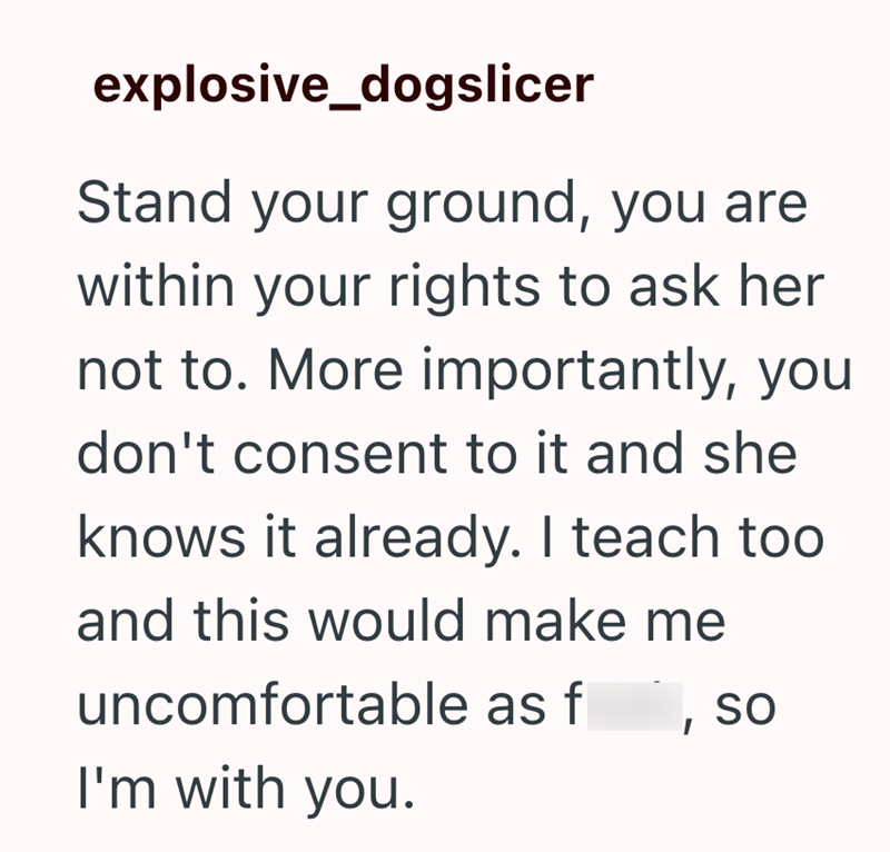 explosive_dogslicer Stand your ground, you are within your rights to ask her not to. More importantly, you don't consent to it and she knows it already. I teach too and this would make me uncomfortable as f I SO I'm with you.