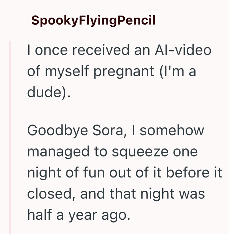 SpookyFlyingPencil I once received an Al-video of myself pregnant (I'm a dude). Goodbye Sora, I somehow managed to squeeze one night of fun out of it before it closed, and that night was half a year ago.