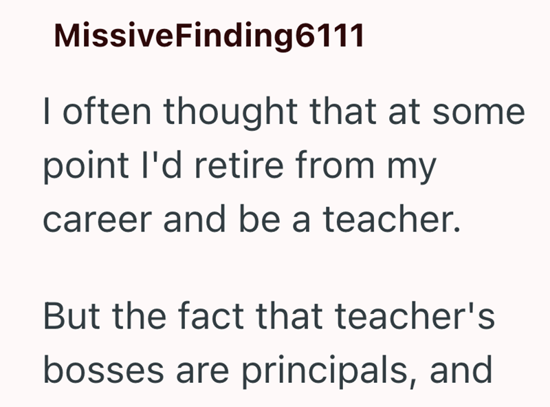 MissiveFinding6111 I often thought that at some point I'd retire from my career and be a teacher. But the fact that teacher's bosses are principals, and