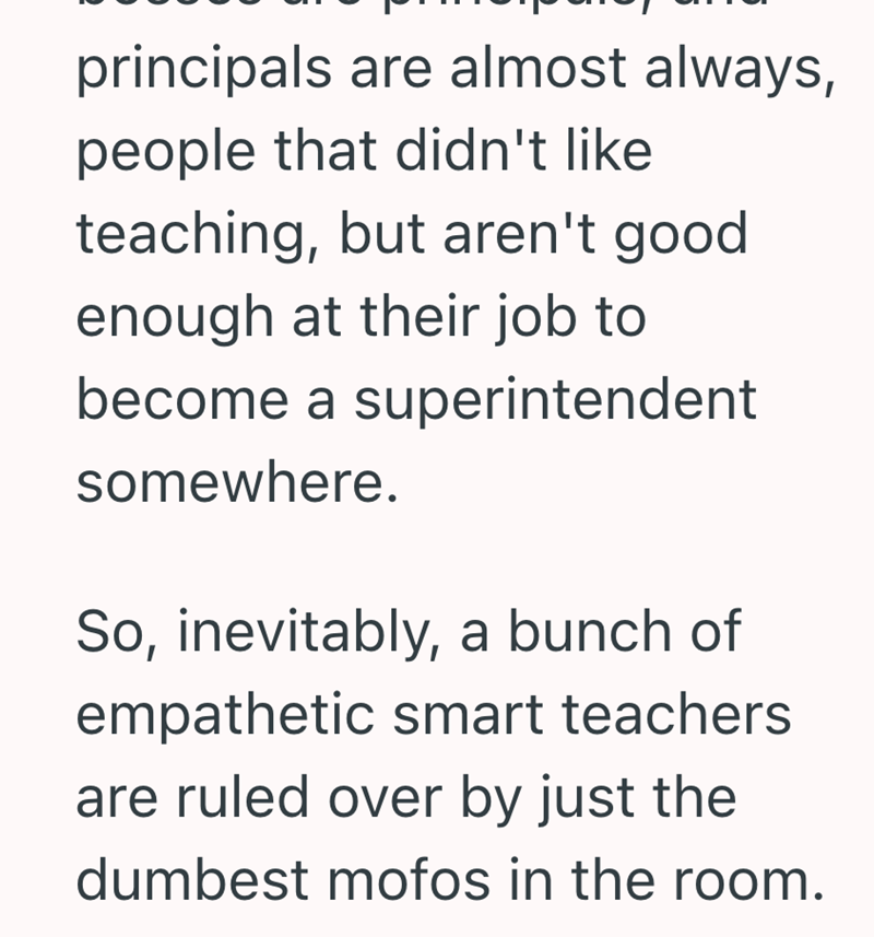 principals are almost always, people that didn't like teaching, but aren't good enough at their job to become a superintendent somewhere. So, inevitably, a bunch of empathetic smart teachers are ruled over by just the dumbest mofos in the room.