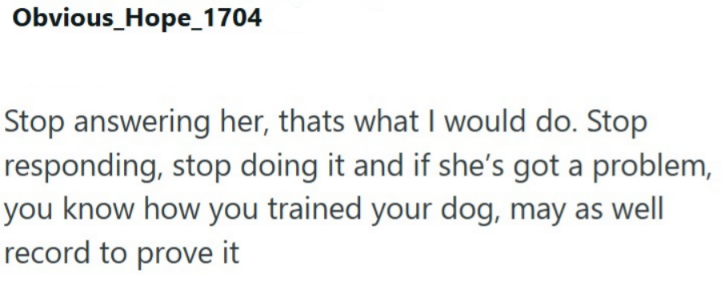 Obvious_Hope_1704 Stop answering her, thats what I would do. Stop responding, stop doing it and if she's got a problem, you know how you trained your dog, may as well record to prove it