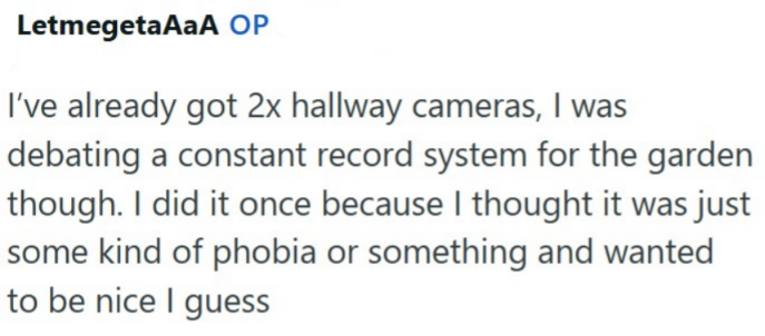 LetmegetaAaA OP I've already got 2x hallway cameras, I was debating a constant record system for the garden though. I did it once because I thought it was just some kind of phobia or something and wanted to be nice I guess