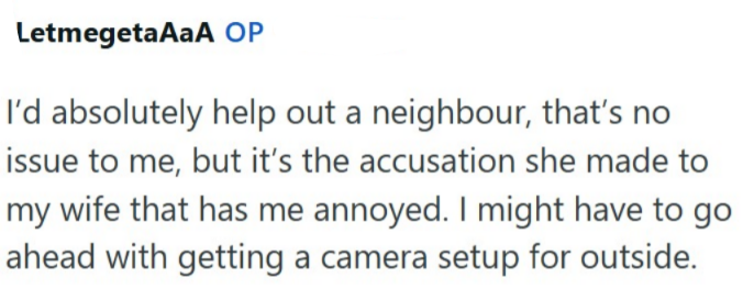 LetmegetaAaA OP I'd absolutely help out a neighbour, that's no issue to me, but it's the accusation she made to my wife that has me annoyed. I might have to go ahead with getting a camera setup for outside.