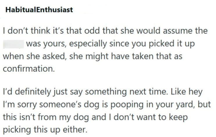 HabitualEnthusiast I don't think it's that odd that she would assume the was yours, especially since you picked it up when she asked, she might have taken that as confirmation. I'd definitely just say something next time. Like hey I'm sorry someone's dog is pooping in your yard, but this isn't from my dog and I don't want to keep picking this up either.