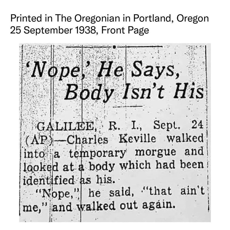 Printed in The Oregonian in Portland, Oregon 25 September 1938, Front Page 'Nope,' He Says, Body Isn't His GALILEE, R. I., Sept. 24 (AP)-Charles Keville walked into a temporary morgue and looked at a body which had been identified as his. "Nope," he said, "that ain't me," and walked out again.