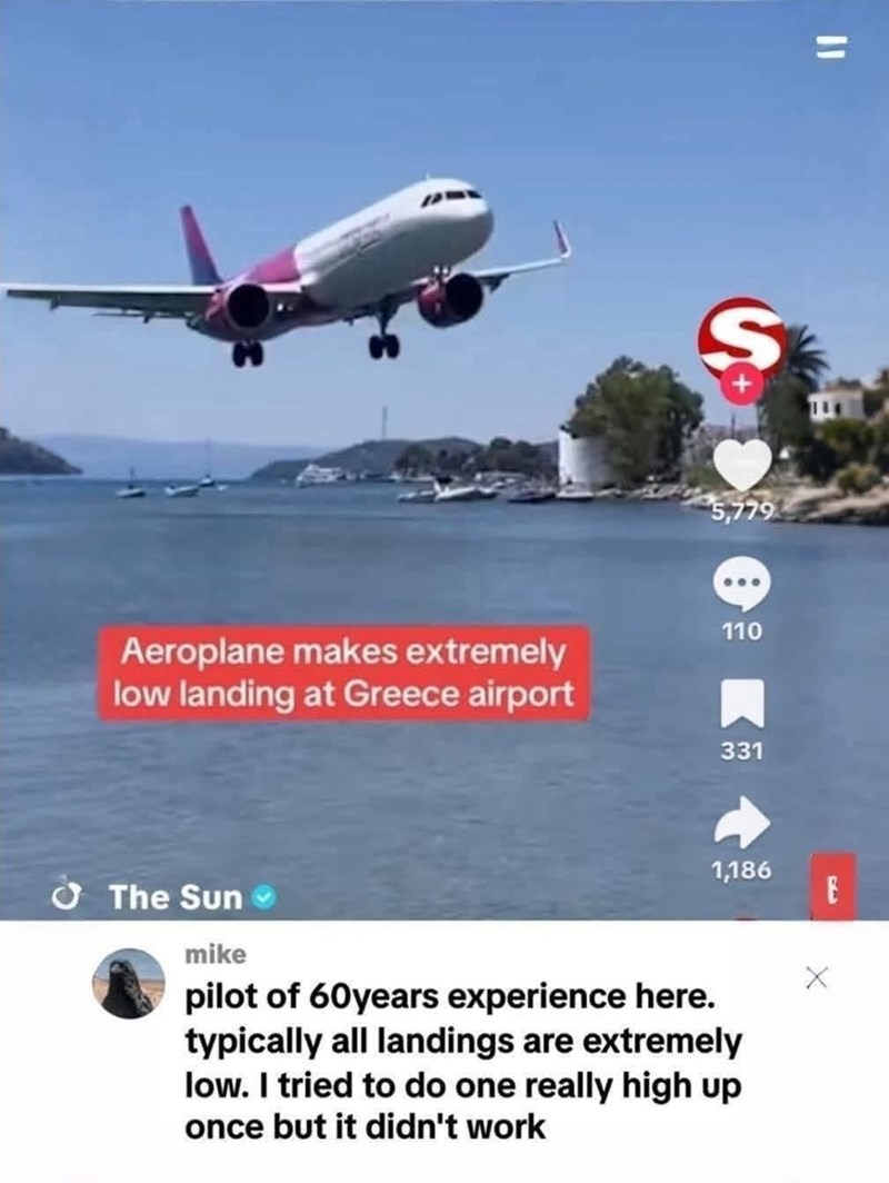 " S 5,779 Aeroplane makes extremely low landing at Greece airport 110 The Sun 331 1,186 E mike pilot of 60 years experience here. typically all landings are extremely low. I tried to do one really high up once but it didn't work