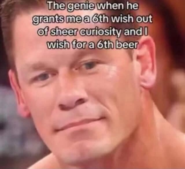 The genie when he grants me a 6th wish out of sheer curiosity and I wish for a 6th beer