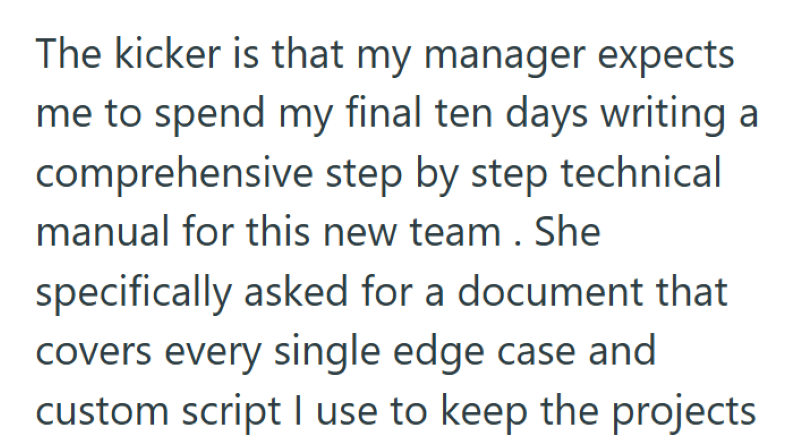 The kicker is that my manager expects me to spend my final ten days writing a comprehensive step by step technical manual for this new team. She specifically asked for a document that covers every single edge case and custom script I use to keep the projects