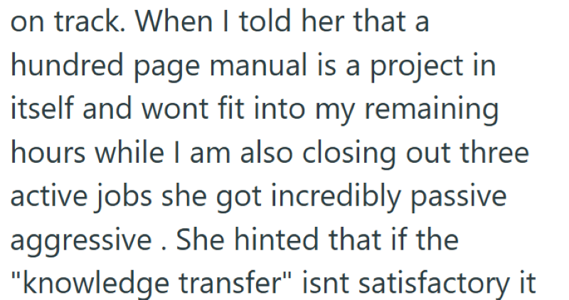 on track. When I told her that a hundred page manual is a project in itself and wont fit into my remaining hours while I am also closing out three active jobs she got incredibly passive aggressive. She hinted that if the "knowledge transfer" isnt satisfactory it