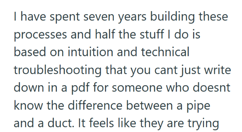 I have spent seven years building these processes and half the stuff I do is based on intuition and technical troubleshooting that you cant just write down in a pdf for someone who doesnt know the difference between a pipe and a duct. It feels like they are trying