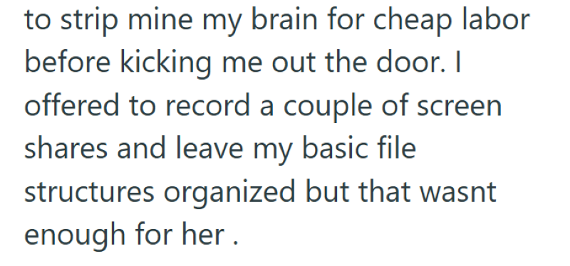to strip mine my brain for cheap labor before kicking me out the door. I offered to record a couple of screen shares and leave my basic file structures organized but that wasnt enough for her.