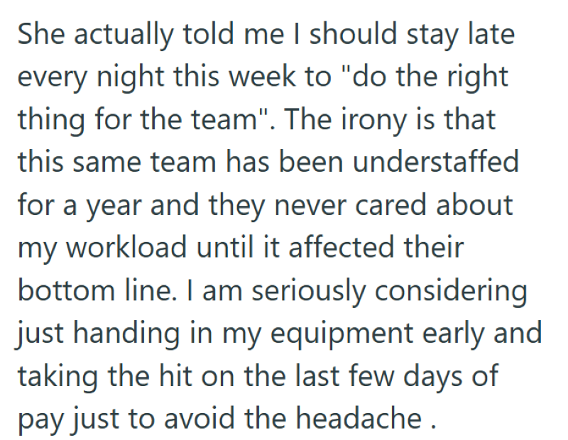She actually told me I should stay late every night this week to "do the right thing for the team". The irony is that this same team has been understaffed for a year and they never cared about my workload until it affected their bottom line. I am seriously considering just handing in my equipment early and taking the hit on the last few days of pay just to avoid the headache.