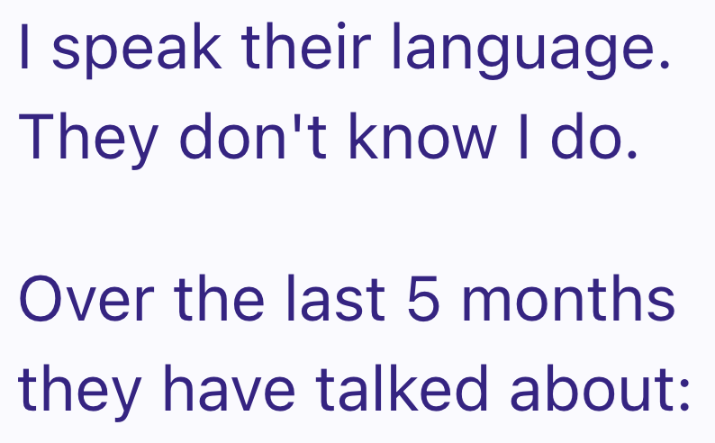 I speak their language. They don't know I do. Over the last 5 months they have talked about: