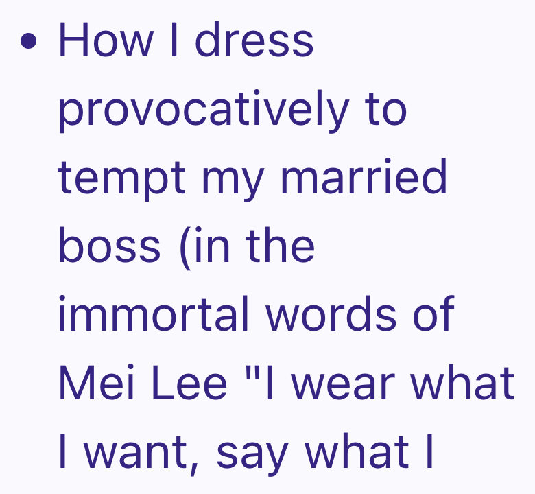 • How I dress provocatively to tempt my married boss (in the immortal words of Mei Lee "I wear what I want, say what I