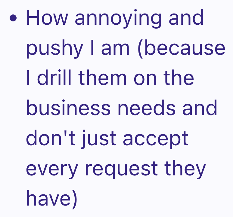 • How annoying and pushy I am (because I drill them on the business needs and don't just accept every request they have)