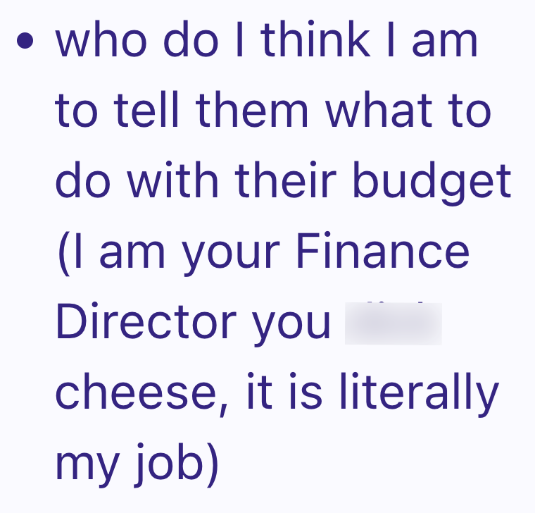 • who do I think I am to tell them what to do with their budget (I am your Finance Director you cheese, it is literally my job)