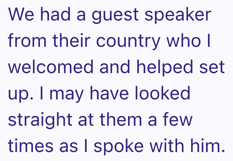 We had a guest speaker from their country who I welcomed and helped set up. I may have looked straight at them a few times as I spoke with him.