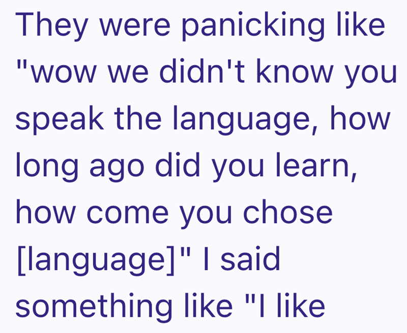 They were panicking like "wow we didn't know you speak the language, how long ago did you learn, how come you chose [language]" I said something like "I like