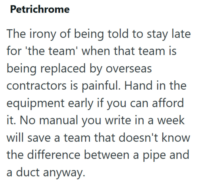 Petrichrome The irony of being told to stay late for 'the team' when that team is being replaced by overseas contractors is painful. Hand in the equipment early if you can afford it. No manual you write in a week will save a team that doesn't know the difference between a pipe and a duct anyway.