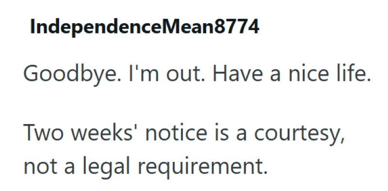 Independence Mean8774 Goodbye. I'm out. Have a nice life. Two weeks' notice is a courtesy, not a legal requirement.
