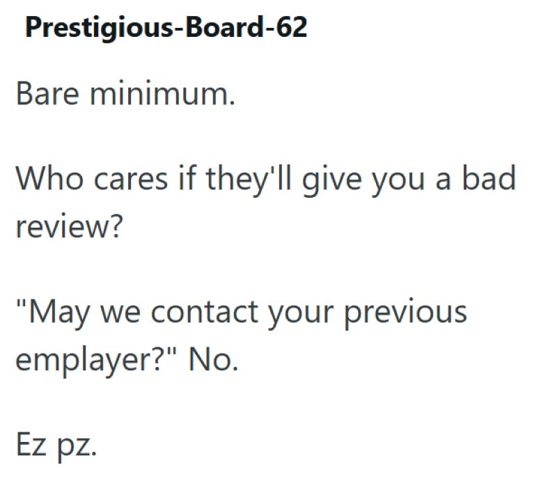 Prestigious-Board-62 Bare minimum. Who cares if they'll give you a bad review? "May we contact your previous emplayer?" No. Ez pz.