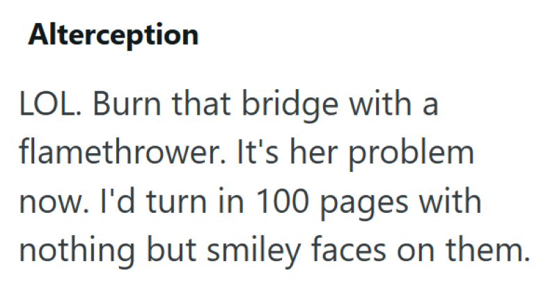 Alterception LOL. Burn that bridge with a flamethrower. It's her problem now. I'd turn in 100 pages with nothing but smiley faces on them.